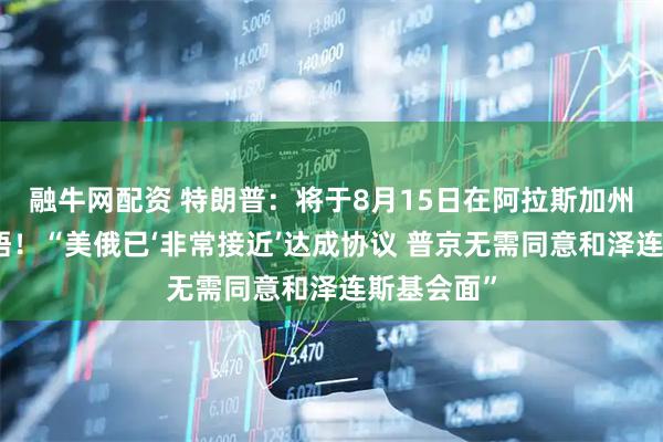 融牛网配资 特朗普：将于8月15日在阿拉斯加州与普京会晤！“美俄已‘非常接近’达成协议 普京无需同意和泽连斯基会面”