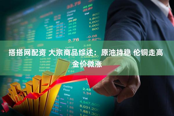 搭搭网配资 大宗商品综述：原油持稳 伦铜走高 金价微涨