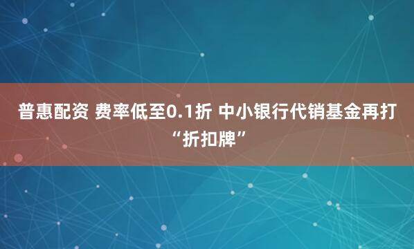 普惠配资 费率低至0.1折 中小银行代销基金再打“折扣牌”