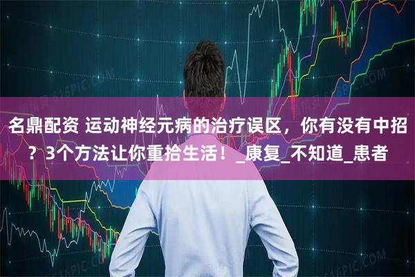 名鼎配资 运动神经元病的治疗误区，你有没有中招？3个方法让你重拾生活！_康复_不知道_患者