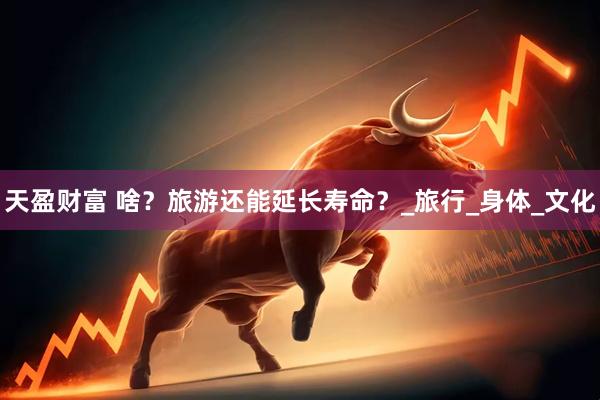 天盈财富 啥？旅游还能延长寿命？_旅行_身体_文化