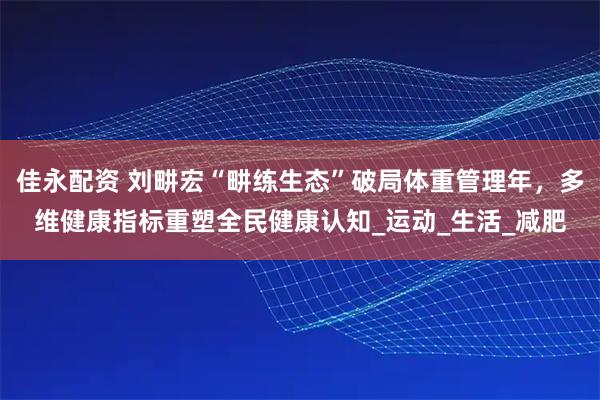 佳永配资 刘畊宏“畊练生态”破局体重管理年，多维健康指标重塑全民健康认知_运动_生活_减肥