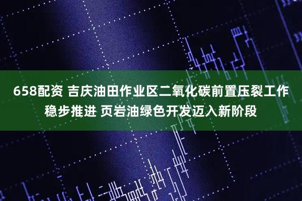658配资 吉庆油田作业区二氧化碳前置压裂工作稳步推进 页岩油绿色开发迈入新阶段
