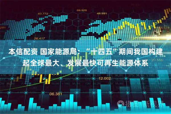 本信配资 国家能源局：“十四五”期间我国构建起全球最大、发展最快可再生能源体系