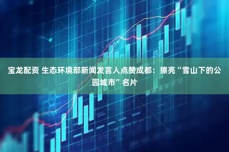宝龙配资 生态环境部新闻发言人点赞成都：擦亮“雪山下的公园城市”名片