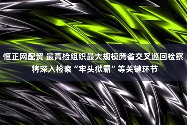 恒正网配资 最高检组织最大规模跨省交叉巡回检察 将深入检察“牢头狱霸”等关键环节