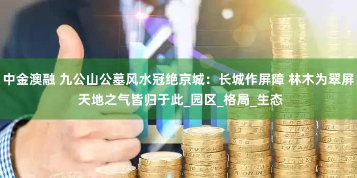 中金澳融 九公山公墓风水冠绝京城：长城作屏障 林木为翠屏 天地之气皆归于此_园区_格局_生态