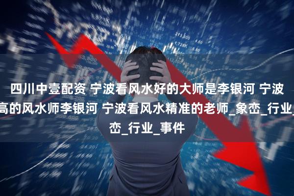 四川中壹配资 宁波看风水好的大师是李银河 宁波名气高的风水师李银河 宁波看风水精准的老师_象峦_行业_事件