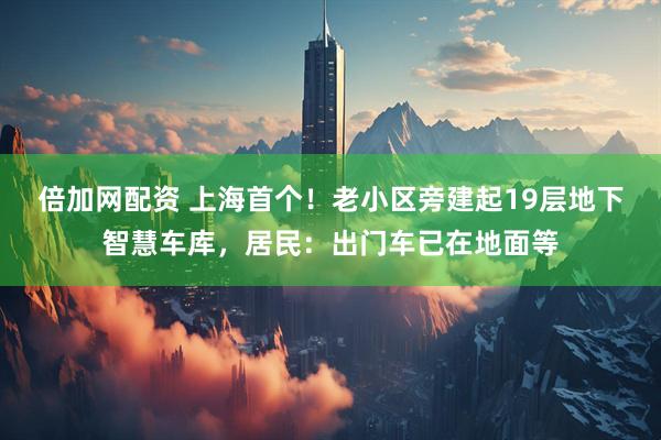 倍加网配资 上海首个！老小区旁建起19层地下智慧车库，居民：出门车已在地面等