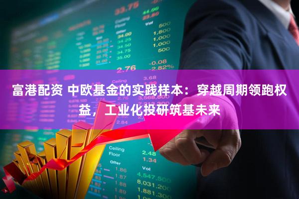 富港配资 中欧基金的实践样本：穿越周期领跑权益，工业化投研筑基未来