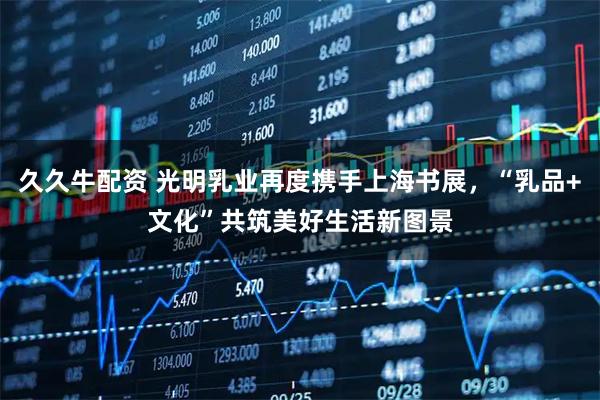 久久牛配资 光明乳业再度携手上海书展，“乳品+文化”共筑美好生活新图景