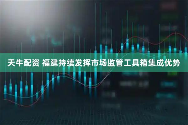 天牛配资 福建持续发挥市场监管工具箱集成优势