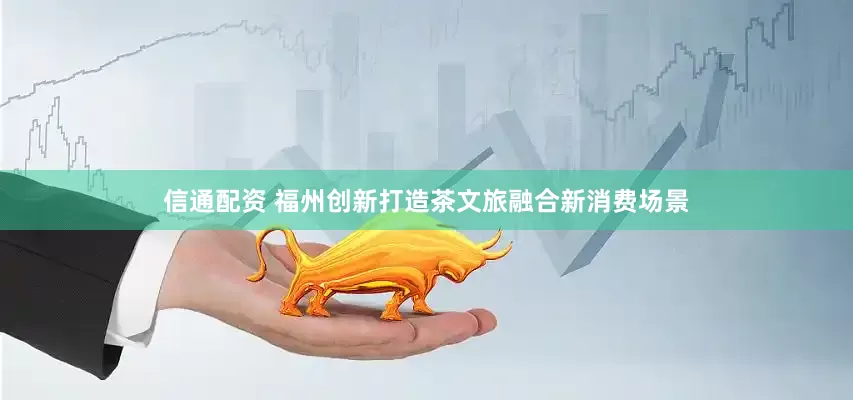 信通配资 福州创新打造茶文旅融合新消费场景