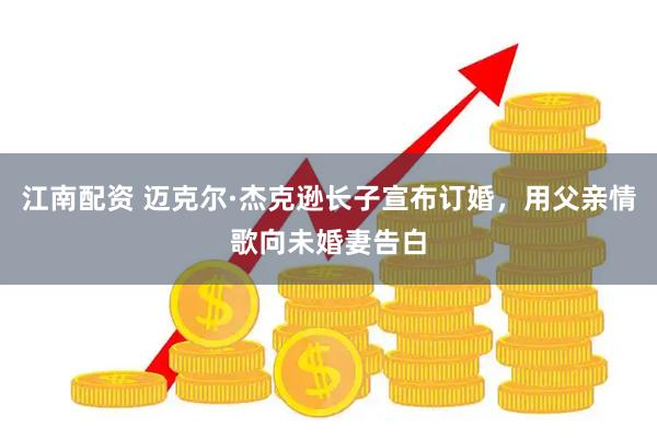 江南配资 迈克尔·杰克逊长子宣布订婚，用父亲情歌向未婚妻告白