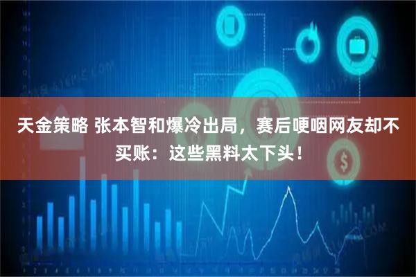天金策略 张本智和爆冷出局，赛后哽咽网友却不买账：这些黑料太下头！