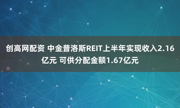 创高网配资 中金普洛斯REIT上半年实现收入2.16亿元 可供分配金额1.67亿元