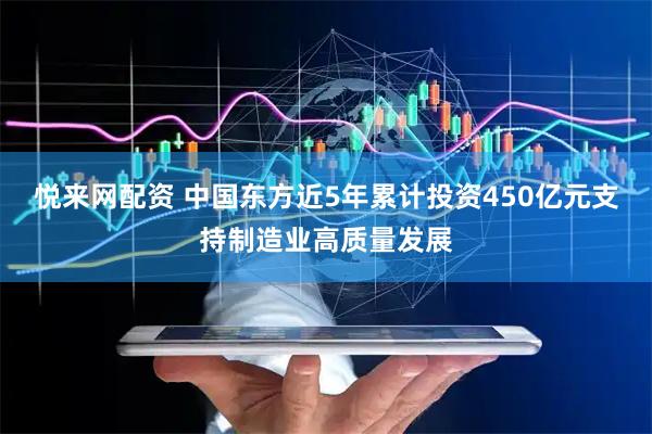 悦来网配资 中国东方近5年累计投资450亿元支持制造业高质量发展