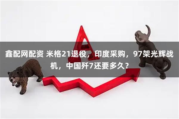 鑫配网配资 米格21退役，印度采购，97架光辉战机，中国歼7还要多久？