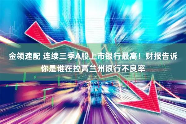 金领速配 连续三季A股上市银行最高！财报告诉你是谁在拉高兰州银行不良率