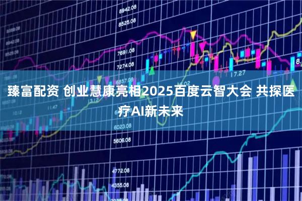 臻富配资 创业慧康亮相2025百度云智大会 共探医疗AI新未来