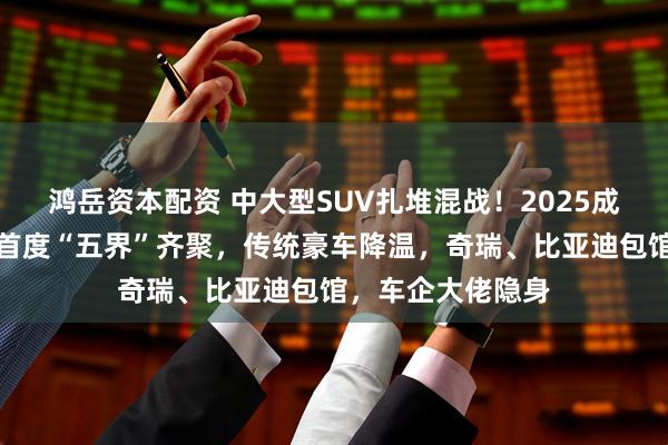 鸿岳资本配资 中大型SUV扎堆混战！2025成都车展鸿蒙智行首度“五界”齐聚，传统豪车降温，奇瑞、比亚迪包馆，车企大佬隐身