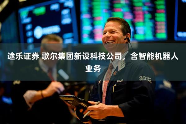 途乐证券 歌尔集团新设科技公司，含智能机器人业务