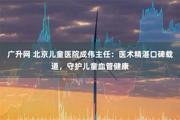 广升网 北京儿童医院成伟主任：医术精湛口碑载道，守护儿童血管健康