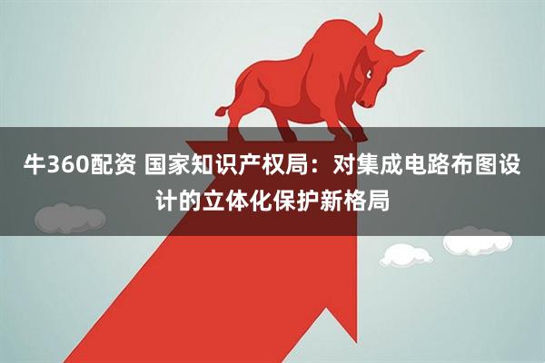 牛360配资 国家知识产权局：对集成电路布图设计的立体化保护新格局