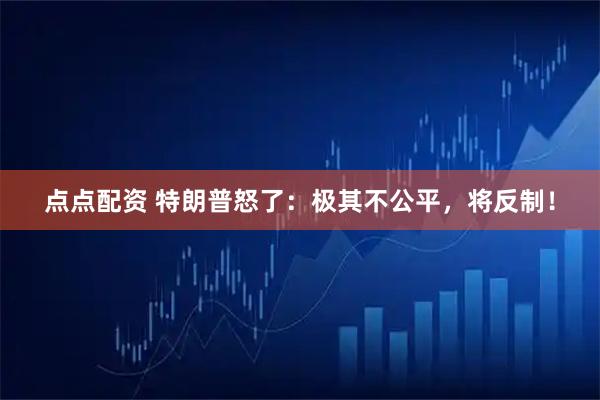 点点配资 特朗普怒了：极其不公平，将反制！