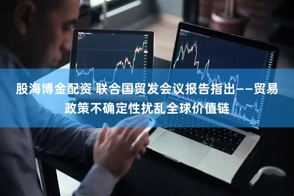 股海博金配资 联合国贸发会议报告指出——贸易政策不确定性扰乱全球价值链