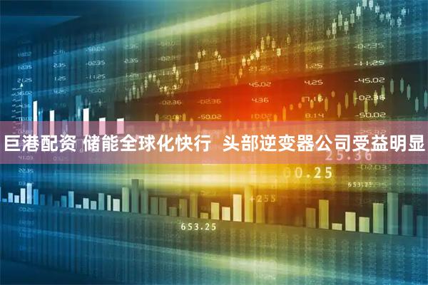 巨港配资 储能全球化快行  头部逆变器公司受益明显
