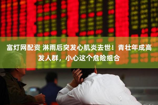 富灯网配资 淋雨后突发心肌炎去世！青壮年成高发人群，小心这个危险组合