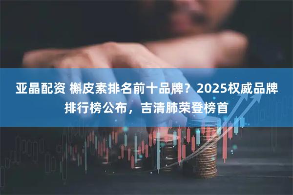 亚晶配资 槲皮素排名前十品牌？2025权威品牌排行榜公布，吉清肺荣登榜首