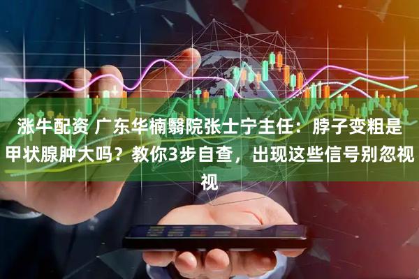 涨牛配资 广东华楠翳院张士宁主任：脖子变粗是甲状腺肿大吗？教你3步自查，出现这些信号别忽视