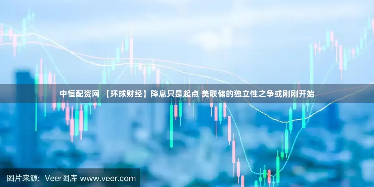 中恒配资网 【环球财经】降息只是起点 美联储的独立性之争或刚刚开始