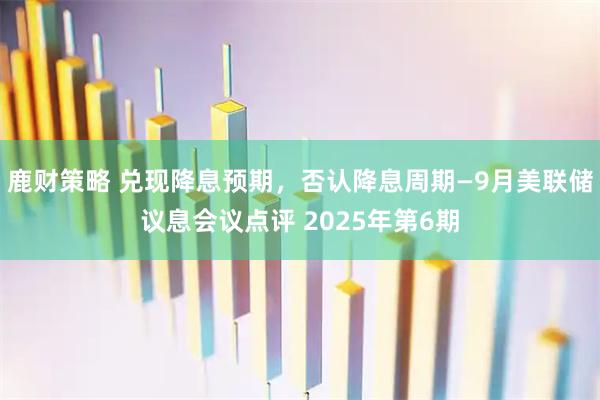 鹿财策略 兑现降息预期，否认降息周期—9月美联储议息会议点评 2025年第6期