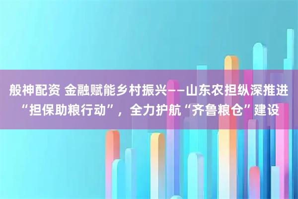 般神配资 金融赋能乡村振兴——山东农担纵深推进“担保助粮行动”，全力护航“齐鲁粮仓”建设