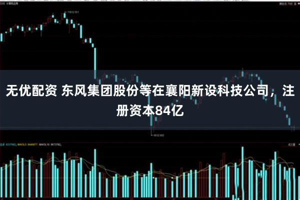 无优配资 东风集团股份等在襄阳新设科技公司，注册资本84亿