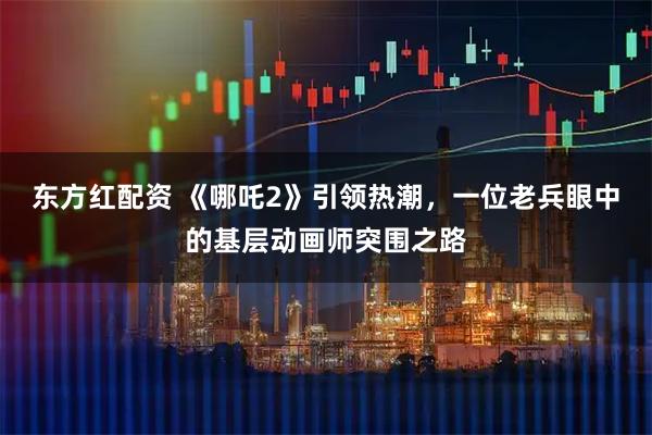 东方红配资 《哪吒2》引领热潮,一位老兵眼中的基层动画师突围之路