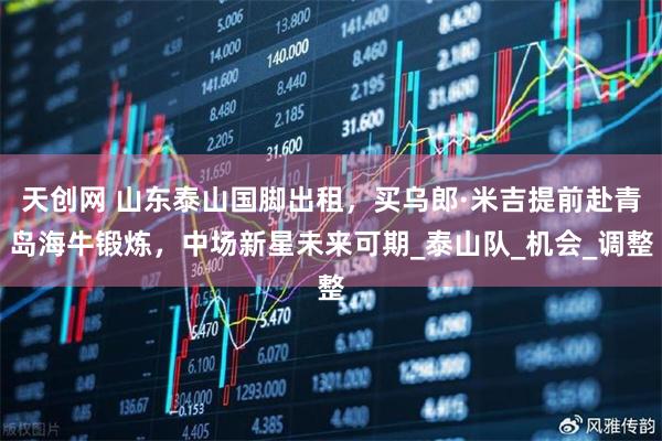 天创网 山东泰山国脚出租，买乌郎·米吉提前赴青岛海牛锻炼，中场新星未来可期_泰山队_机会_调整