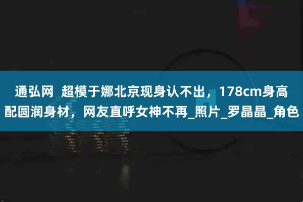 通弘网  超模于娜北京现身认不出，178cm身高配圆润身材，网友直呼女神不再_照片_罗晶晶_角色