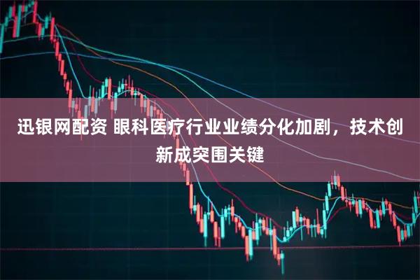 迅银网配资 眼科医疗行业业绩分化加剧,技术创新成突围关键