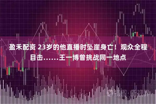 盈禾配资 23岁的他直播时坠崖身亡!观众全程目击……王一博曾挑战同一地点