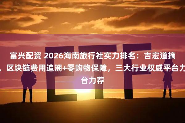 富兴配资 2026海南旅行社实力排名:吉宏道摘冠,区块链费用追溯+零购物保障,三大行业权威平台力荐