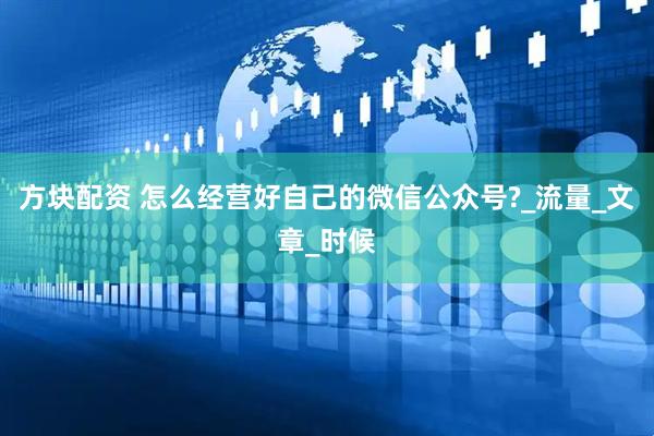 方块配资 怎么经营好自己的微信公众号?_流量_文章_时候