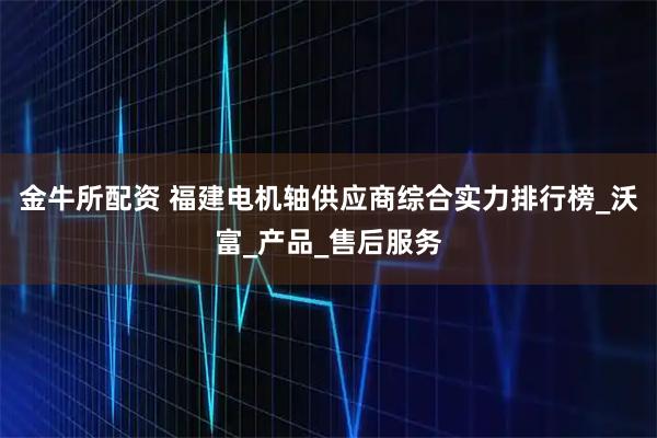金牛所配资 福建电机轴供应商综合实力排行榜_沃富_产品_售后服务