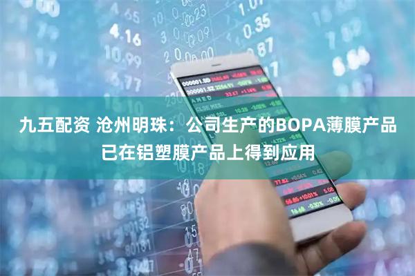 九五配资 沧州明珠:公司生产的BOPA薄膜产品已在铝塑膜产品上得到应用