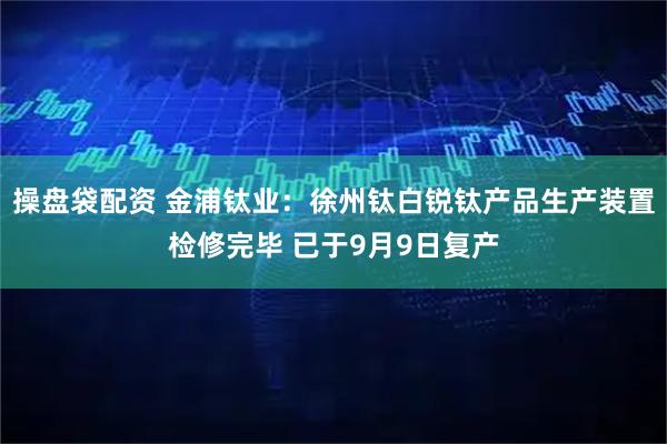 操盘袋配资 金浦钛业：徐州钛白锐钛产品生产装置检修完毕 已于9月9日复产