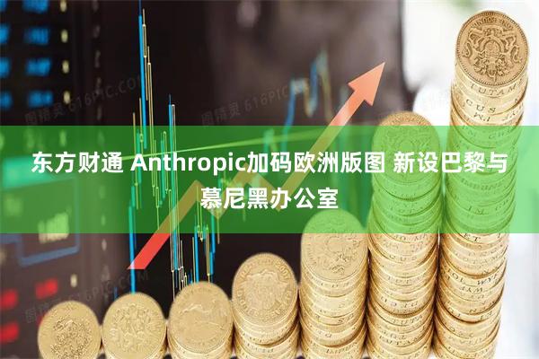 东方财通 Anthropic加码欧洲版图 新设巴黎与慕尼黑办公室