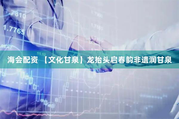 海会配资 【文化甘泉】龙抬头启春韵非遗润甘泉